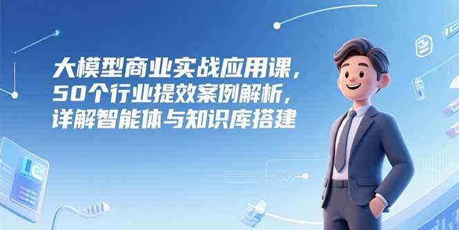 （15274期）大模型商业实战应用课，50个行业提效案例解析，详解智能体与知识库搭建-轻合创