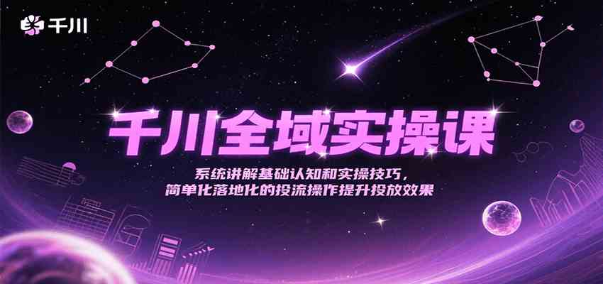 千川全域实操课，系统讲解基础认知和实操技巧，简单化落地化的投流操作提升投放效果-轻合创