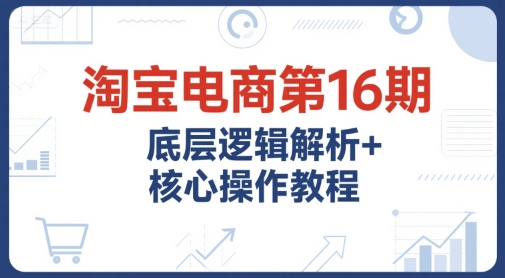 淘宝电商第16期，底层逻辑解析+核心操作教程，运营、推广提升能力的必学课程+配套资料-轻合创