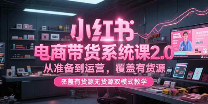 （15258期）小红书电商带货系统课2.0，从准备到运营，覆盖有货源无货源双模式教学-轻合创