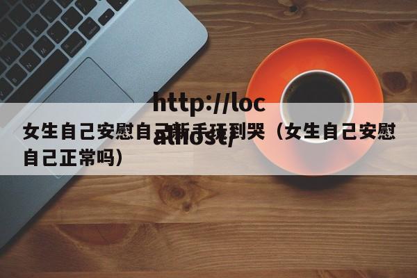 女生自己安慰自己新手玩到哭(女生自己安慰自己正常吗)
